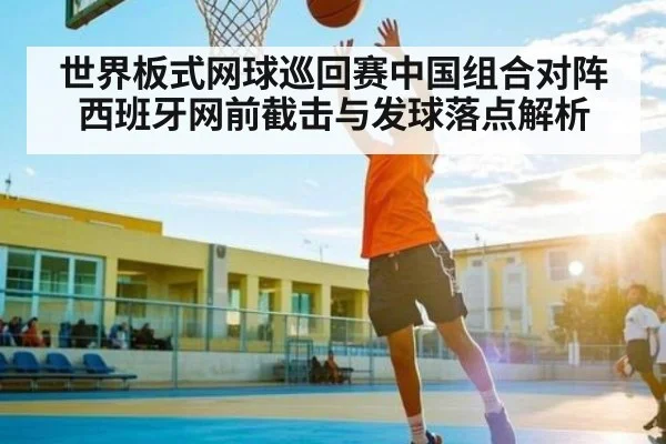 世界板式网球巡回赛中国组合对阵西班牙网前截击与发球落点解析